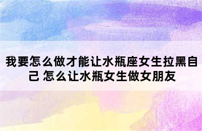 我要怎么做才能让水瓶座女生拉黑自己 怎么让水瓶女生做女朋友